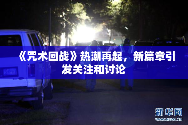 《咒术回战》热潮再起，新篇章引发关注和讨论