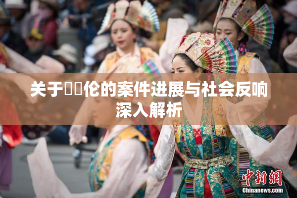 关于強姧伦的案件进展与社会反响深入解析