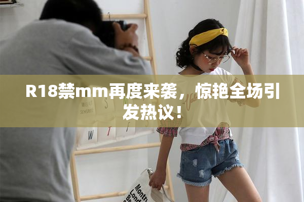 R18禁mm再度来袭，惊艳全场引发热议！