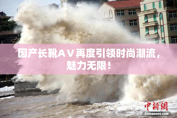 国产长靴AⅤ再度引领时尚潮流，魅力无限！