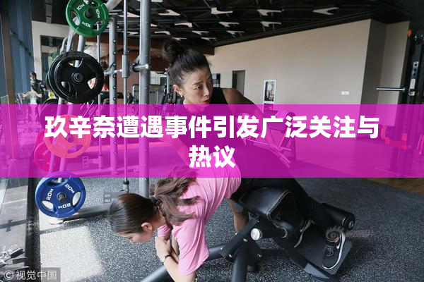 玖辛奈遭遇事件引发广泛关注与热议