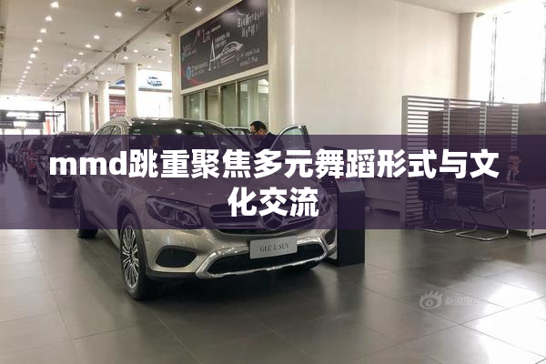 mmd跳重聚焦多元舞蹈形式与文化交流