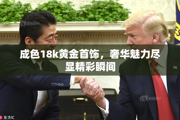 成色18k黄金首饰，奢华魅力尽显精彩瞬间