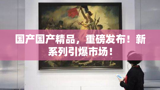 国产国产精品，重磅发布！新系列引爆市场！