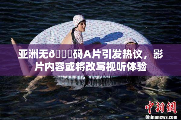 亚洲无🈚码A片引发热议，影片内容或将改写视听体验