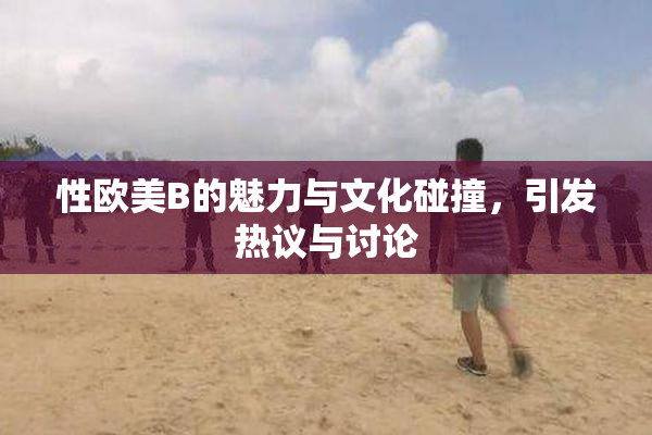 性欧美B的魅力与文化碰撞，引发热议与讨论