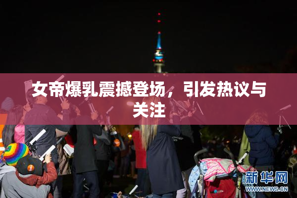 女帝爆乳震撼登场，引发热议与关注