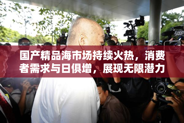 国产精品海市场持续火热，消费者需求与日俱增，展现无限潜力。