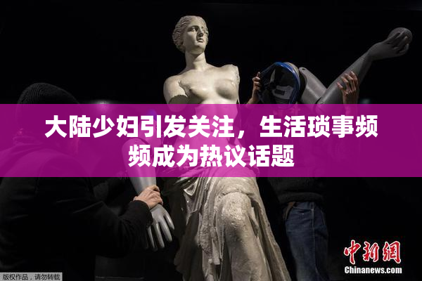 大陆少妇引发关注，生活琐事频频成为热议话题