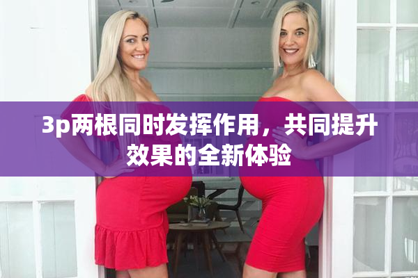 3p两根同时发挥作用，共同提升效果的全新体验