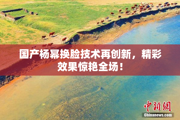 国产杨幂换脸技术再创新，精彩效果惊艳全场！