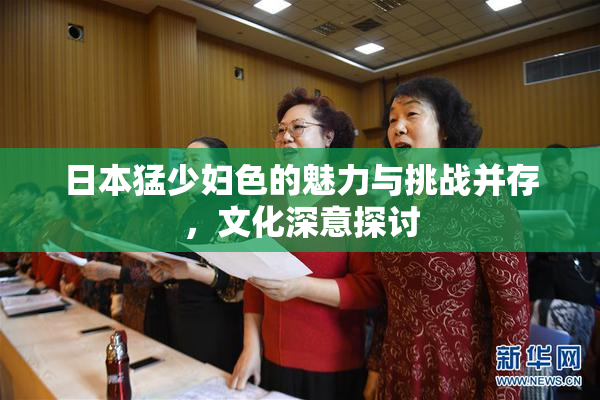 日本猛少妇色的魅力与挑战并存，文化深意探讨