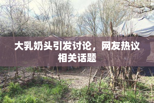 大乳奶头引发讨论，网友热议相关话题