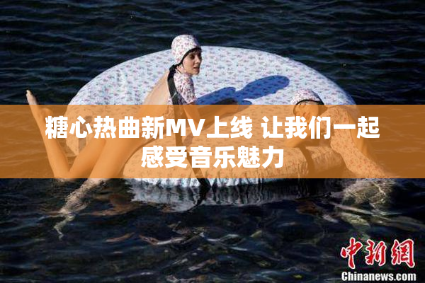 糖心热曲新MV上线 让我们一起感受音乐魅力