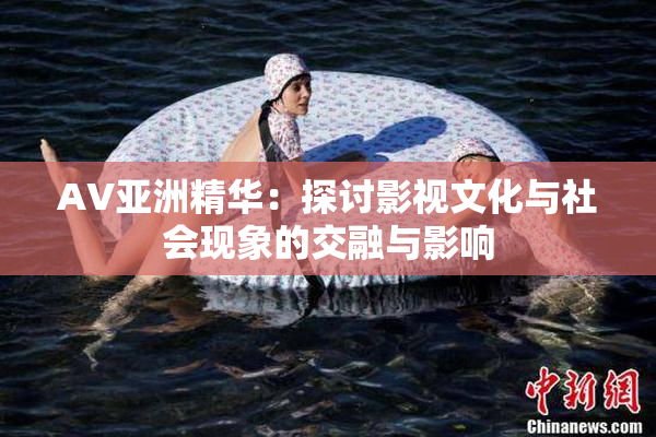 AV亚洲精华：探讨影视文化与社会现象的交融与影响