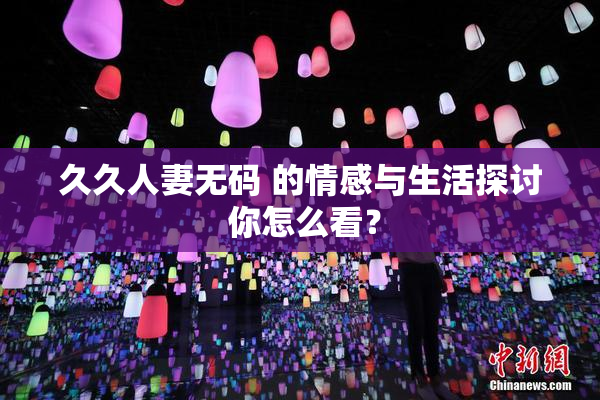 久久人妻无码 的情感与生活探讨 你怎么看？
