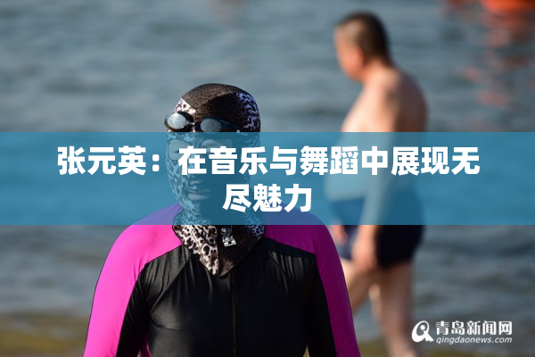 张元英：在音乐与舞蹈中展现无尽魅力