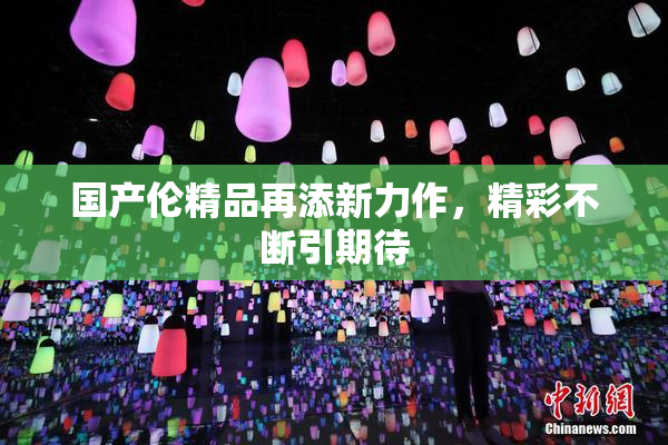 国产伦精品再添新力作，精彩不断引期待
