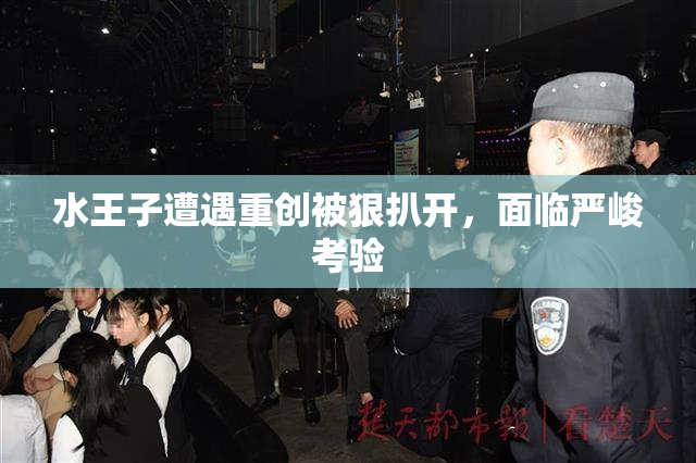 水王子遭遇重创被狠扒开，面临严峻考验