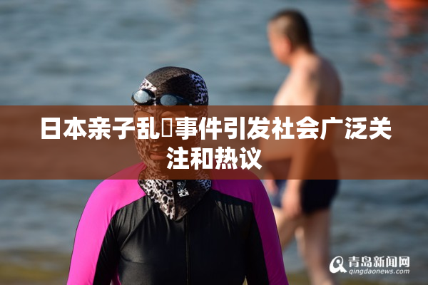 日本亲子乱婬事件引发社会广泛关注和热议