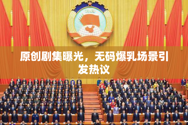 原创剧集曝光，无码爆乳场景引发热议