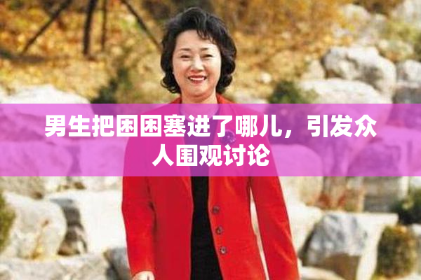 男生把困困塞进了哪儿，引发众人围观讨论