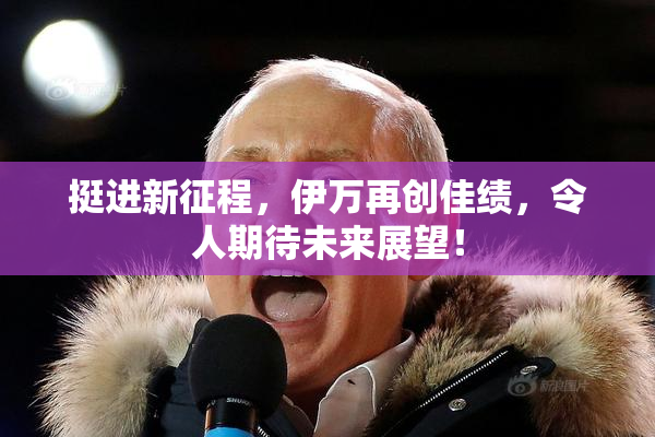 挺进新征程，伊万再创佳绩，令人期待未来展望！