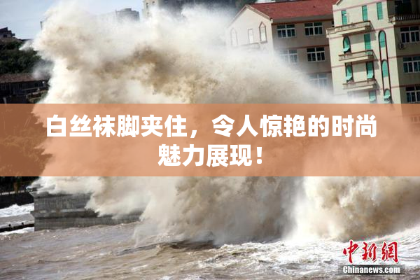 白丝袜脚夹住，令人惊艳的时尚魅力展现！