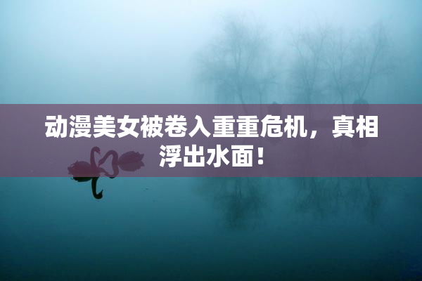 动漫美女被卷入重重危机，真相浮出水面！