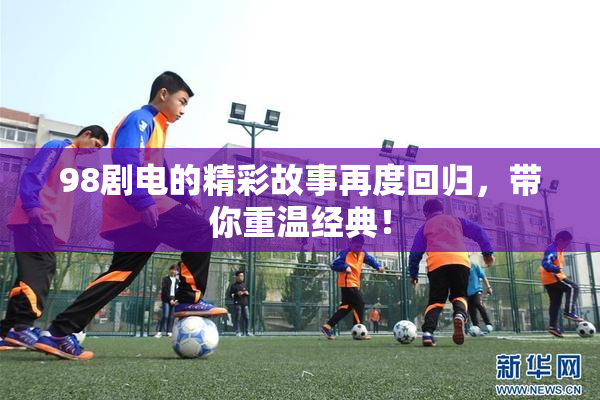98剧电的精彩故事再度回归，带你重温经典！