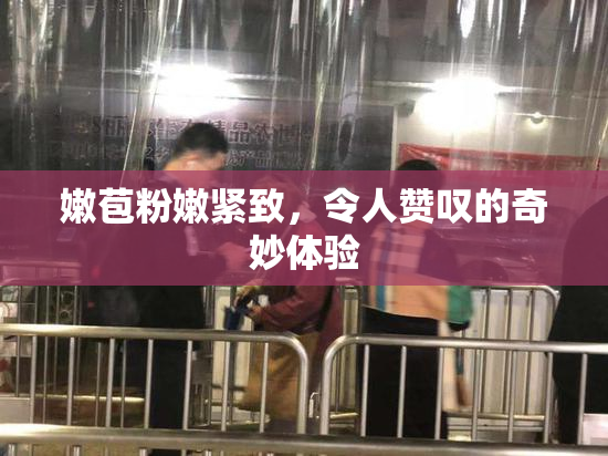 嫩苞粉嫩紧致，令人赞叹的奇妙体验
