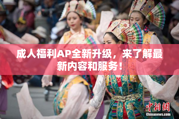 成人福利AP全新升级，来了解最新内容和服务！