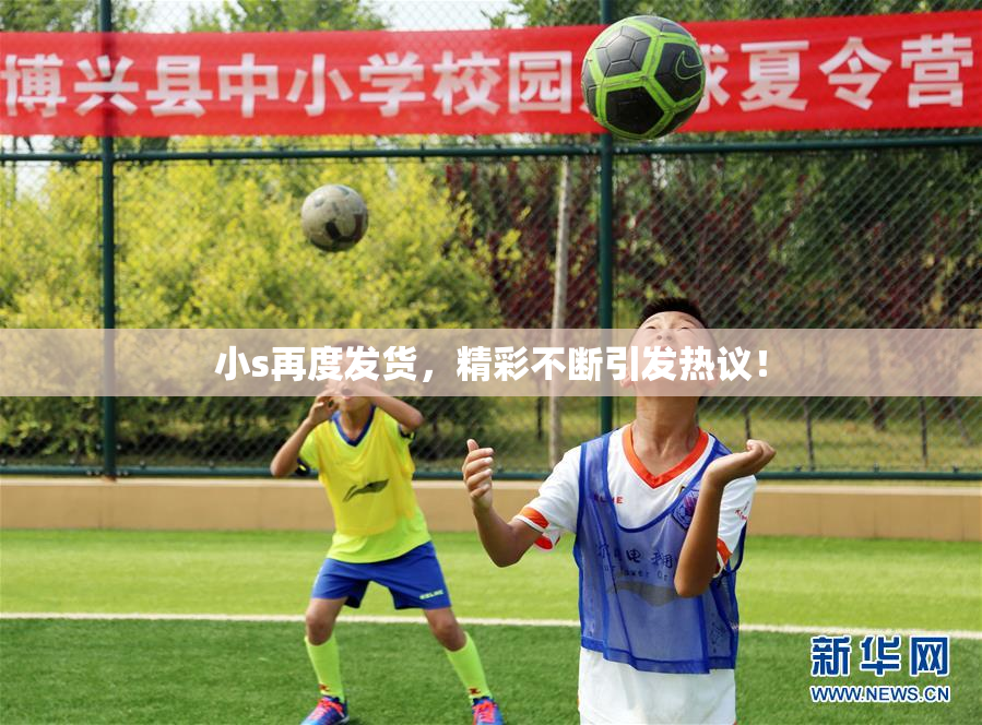小s再度发货，精彩不断引发热议！