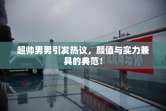 超帅男男引发热议，颜值与实力兼具的典范！
