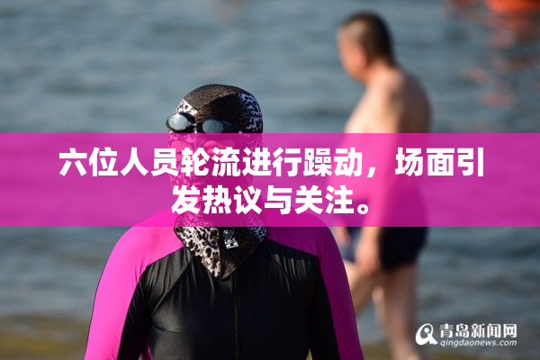 六位人员轮流进行躁动，场面引发热议与关注。
