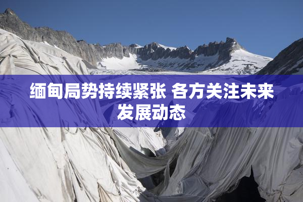 缅甸局势持续紧张 各方关注未来发展动态