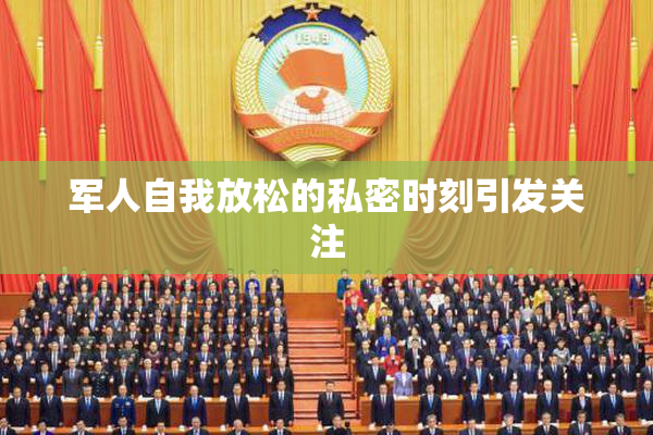 军人自我放松的私密时刻引发关注
