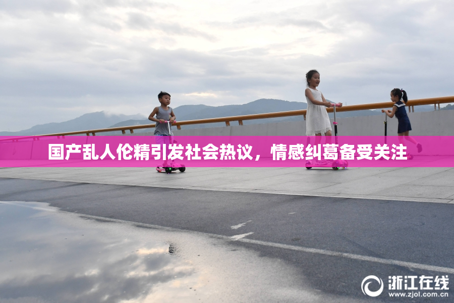 国产乱人伦精引发社会热议，情感纠葛备受关注