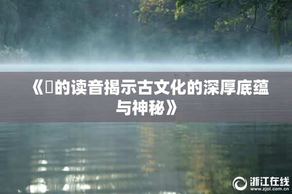 《屍的读音揭示古文化的深厚底蕴与神秘》