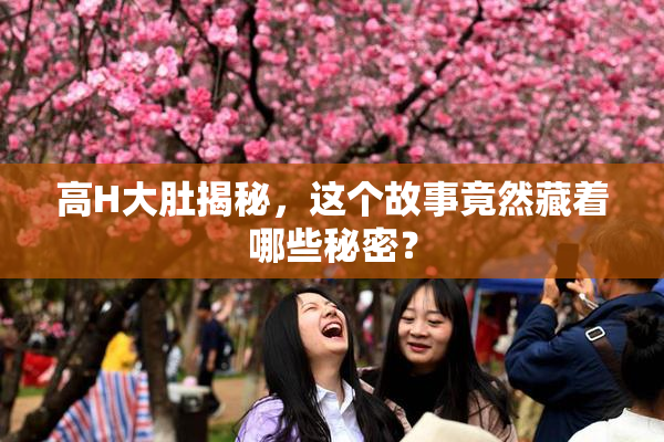 高H大肚揭秘，这个故事竟然藏着哪些秘密？