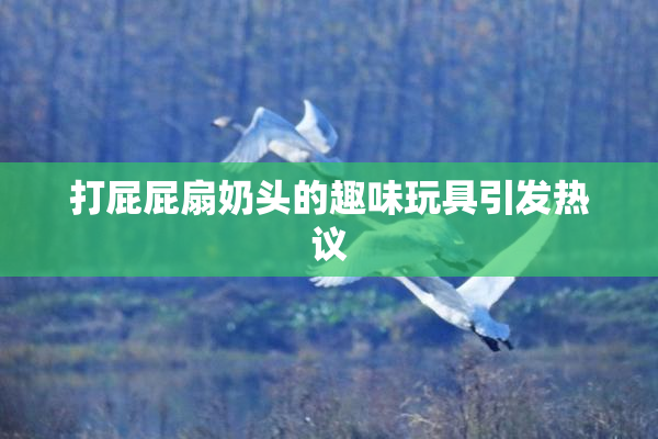 打屁屁扇奶头的趣味玩具引发热议