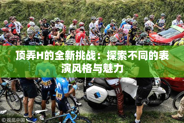 顶弄H的全新挑战：探索不同的表演风格与魅力