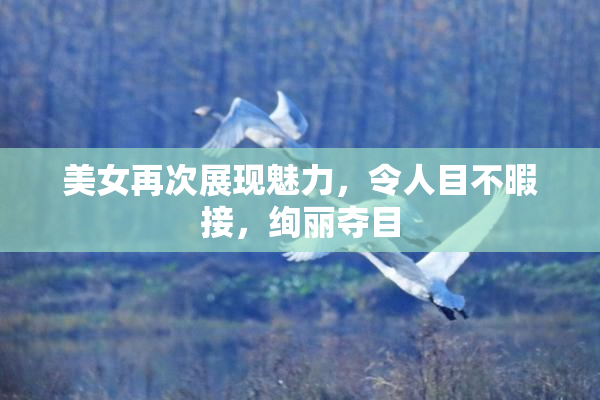 美女再次展现魅力，令人目不暇接，绚丽夺目