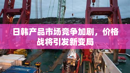 日韩产品市场竞争加剧，价格战将引发新变局