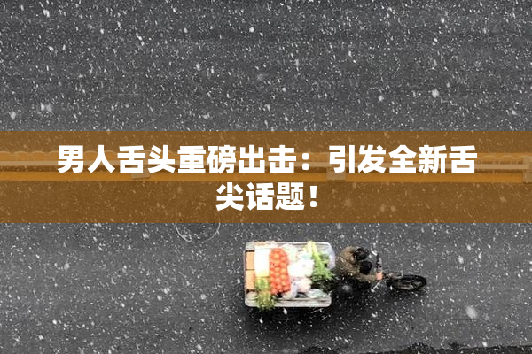 男人舌头重磅出击：引发全新舌尖话题！