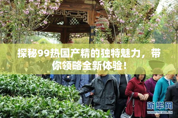 探秘99热国产精的独特魅力，带你领略全新体验！