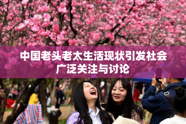 中国老头老太生活现状引发社会广泛关注与讨论