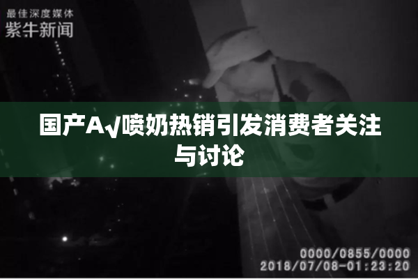国产A√喷奶热销引发消费者关注与讨论
