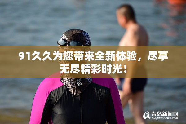 91久久为您带来全新体验，尽享无尽精彩时光！