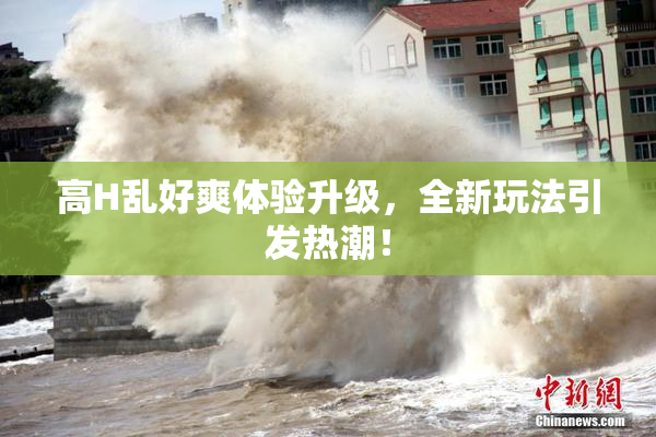 高H乱好爽体验升级，全新玩法引发热潮！